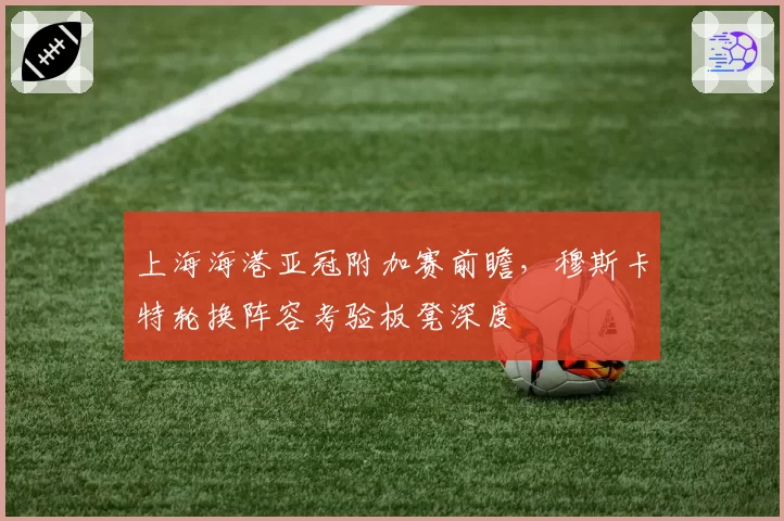 上海海港亚冠附加赛前瞻,穆斯卡特轮换阵容考验板凳深度