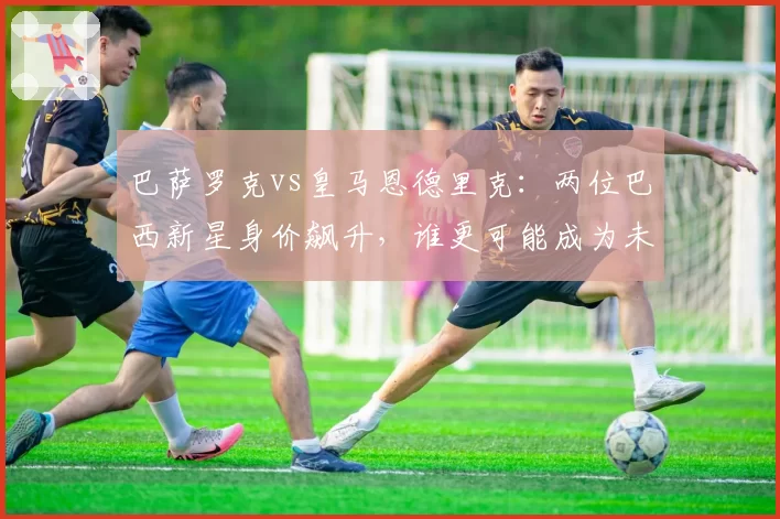 巴萨罗克vs皇马恩德里克:两位巴西新星身价飙升,谁更可能成为未来十年锋线标杆?