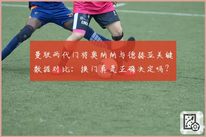 曼联两代门将奥纳纳与德赫亚关键数据对比:换门真是正确决定吗?