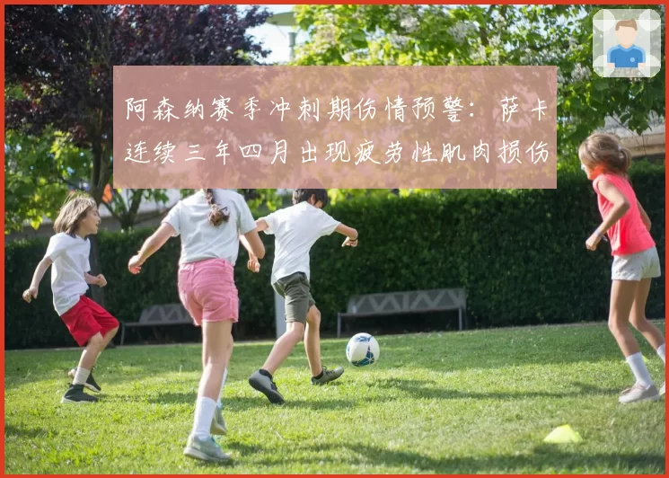 阿森纳赛季冲刺期伤情预警:萨卡连续三年四月出现疲劳性肌肉损伤