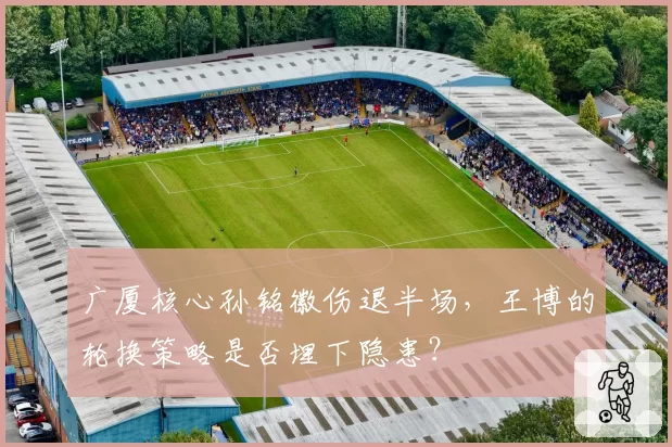 广厦核心孙铭徽伤退半场,王博的轮换策略是否埋下隐患?