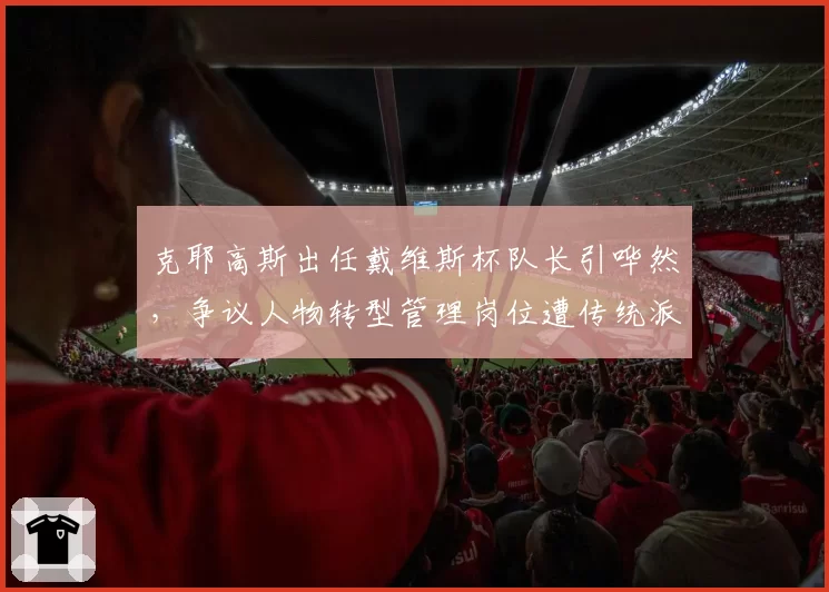 克耶高斯出任戴维斯杯队长引哗然,争议人物转型管理岗位遭传统派抵制