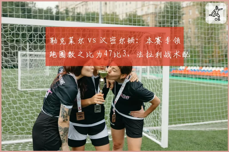 勒克莱尔 vs 汉密尔顿:本赛季领跑圈数之比为47比3,法拉利战术配置遭质疑